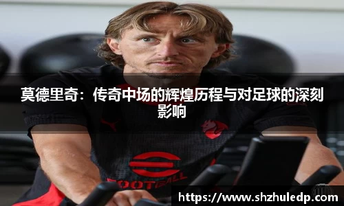 莫德里奇：传奇中场的辉煌历程与对足球的深刻影响